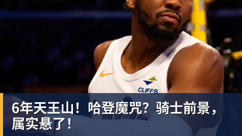 6年天王山!哈登魔咒?骑士前景,属实悬了!