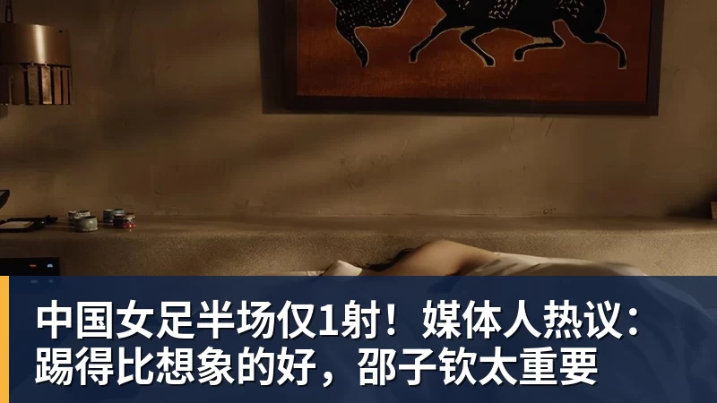 中国女足半场仅1射！媒体人热议：踢得比想象的好，邵子钦太重要